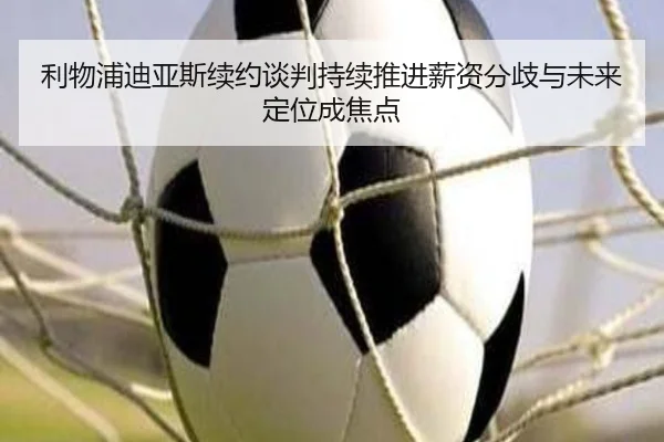 利物浦迪亚斯续约谈判持续推进薪资分歧与未来定位成焦点